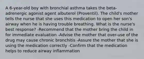 A 6-year-old boy with bronchial asthma takes the beta-adrenergic agonist agent albuterol (Proventil). The child's mother tells the nurse that she uses this medication to open her son's airway when he is having trouble breathing. What is the nurse's best response? -Recommend that the mother bring the child in for immediate evaluation -Advise the mother that over-use of the drug may cause chronic bronchitis -Assure the mother that she is using the medication correctly -Confirm that the medication helps to reduce airway inflammation