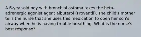 A 6-year-old boy with bronchial asthma takes the beta-adrenergic agonist agent albuterol (Proventil). The child's mother tells the nurse that she uses this medication to open her son's airway when he is having trouble breathing. What is the nurse's best response?