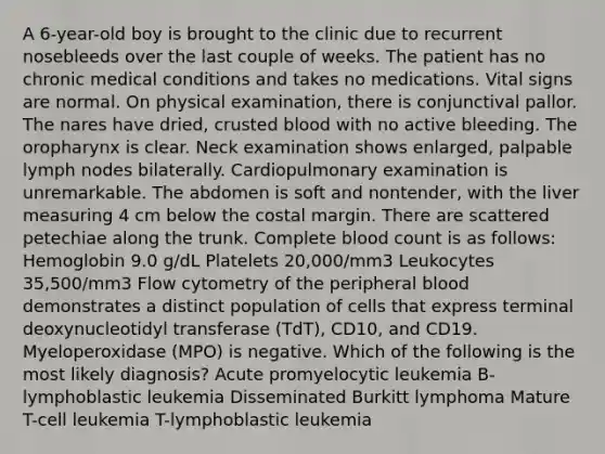 A 6-year-old boy is brought to the clinic due to recurrent nosebleeds over the last couple of weeks. The patient has no chronic medical conditions and takes no medications. Vital signs are normal. On physical examination, there is conjunctival pallor. The nares have dried, crusted blood with no active bleeding. The oropharynx is clear. Neck examination shows enlarged, palpable lymph nodes bilaterally. Cardiopulmonary examination is unremarkable. The abdomen is soft and nontender, with the liver measuring 4 cm below the costal margin. There are scattered petechiae along the trunk. Complete blood count is as follows: Hemoglobin 9.0 g/dL Platelets 20,000/mm3 Leukocytes 35,500/mm3 Flow cytometry of the peripheral blood demonstrates a distinct population of cells that express terminal deoxynucleotidyl transferase (TdT), CD10, and CD19. Myeloperoxidase (MPO) is negative. Which of the following is the most likely diagnosis? Acute promyelocytic leukemia B-lymphoblastic leukemia Disseminated Burkitt lymphoma Mature T-cell leukemia T-lymphoblastic leukemia