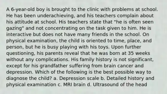 A 6-year-old boy is brought to the clinic with problems at school. He has been underachieving, and his teachers complain about his attitude at school. His teachers state that "he is often seen gazing" and not concentrating on the task given to him. He is interactive but does not have many friends in the school. On physical examination, the child is oriented to time, place, and person, but he is busy playing with his toys. Upon further questioning, his parents reveal that he was born at 35 weeks without any complications. His family history is not significant, except for his grandfather suffering from brain cancer and depression. Which of the following is the best possible way to diagnose the child? a. Depression scale b. Detailed history and physical examination c. MRI brain d. Ultrasound of the head