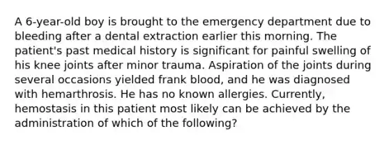 A 6-year-old boy is brought to the emergency department due to bleeding after a dental extraction earlier this morning. The patient's past medical history is significant for painful swelling of his knee joints after minor trauma. Aspiration of the joints during several occasions yielded frank blood, and he was diagnosed with hemarthrosis. He has no known allergies. Currently, hemostasis in this patient most likely can be achieved by the administration of which of the following?