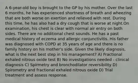 A 6-year-old boy is brought to the GP by his mother. Over the last 6 months, he has experienced shortness of breath and wheezing that are both worse on exertion and relieved with rest. During this time, he has also had a dry cough that is worse at night.On examination, his chest is clear with normal air entry on both sides. There are no additional chest sounds. He has a past medical history of eczema and allergic conjunctivitis. His father was diagnosed with COPD at 35 years of age and there is no family history on his mother's side. Given the likely diagnosis, what is the next best step in his management? A) Fractional exhaled nitrous oxide test B) No investigations needed - clinical diagnosis C) Spirmetry and bronchodilator reversibility D) Spirometry and fractional exhaled nitrous oxide D) Trial treatment and assess response.