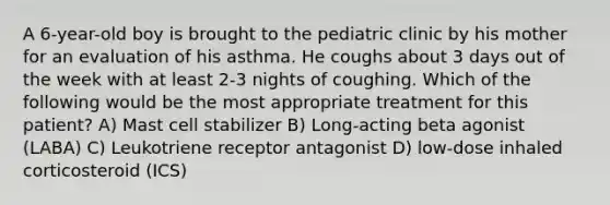 A 6-year-old boy is brought to the pediatric clinic by his mother for an evaluation of his asthma. He coughs about 3 days out of the week with at least 2-3 nights of coughing. Which of the following would be the most appropriate treatment for this patient? A) Mast cell stabilizer B) Long-acting beta agonist (LABA) C) Leukotriene receptor antagonist D) low-dose inhaled corticosteroid (ICS)