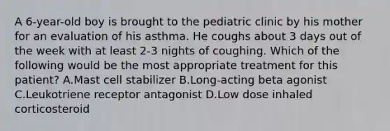 A 6-year-old boy is brought to the pediatric clinic by his mother for an evaluation of his asthma. He coughs about 3 days out of the week with at least 2-3 nights of coughing. Which of the following would be the most appropriate treatment for this patient? A.Mast cell stabilizer B.Long-acting beta agonist C.Leukotriene receptor antagonist D.Low dose inhaled corticosteroid