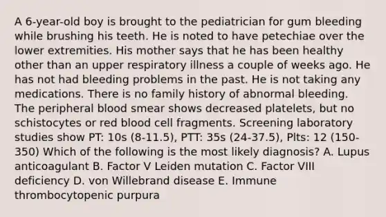 A 6-year-old boy is brought to the pediatrician for gum bleeding while brushing his teeth. He is noted to have petechiae over the lower extremities. His mother says that he has been healthy other than an upper respiratory illness a couple of weeks ago. He has not had bleeding problems in the past. He is not taking any medications. There is no family history of abnormal bleeding. The peripheral blood smear shows decreased platelets, but no schistocytes or red blood cell fragments. Screening laboratory studies show PT: 10s (8-11.5), PTT: 35s (24-37.5), Plts: 12 (150-350) Which of the following is the most likely diagnosis? A. Lupus anticoagulant B. Factor V Leiden mutation C. Factor VIII deficiency D. von Willebrand disease E. Immune thrombocytopenic purpura