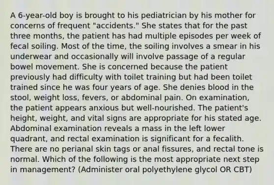 A 6-year-old boy is brought to his pediatrician by his mother for concerns of frequent "accidents." She states that for the past three months, the patient has had multiple episodes per week of fecal soiling. Most of the time, the soiling involves a smear in his underwear and occasionally will involve passage of a regular bowel movement. She is concerned because the patient previously had difficulty with toilet training but had been toilet trained since he was four years of age. She denies blood in the stool, weight loss, fevers, or abdominal pain. On examination, the patient appears anxious but well-nourished. The patient's height, weight, and vital signs are appropriate for his stated age. Abdominal examination reveals a mass in the left lower quadrant, and rectal examination is significant for a fecalith. There are no perianal skin tags or anal fissures, and rectal tone is normal. Which of the following is the most appropriate next step in management? (Administer oral polyethylene glycol OR CBT)