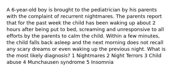 A 6-year-old boy is brought to the pediatrician by his parents with the complaint of recurrent nightmares. The parents report that for the past week the child has been waking up about 2 hours after being put to bed, screaming and unresponsive to all efforts by the parents to calm the child. Within a few minutes, the child falls back asleep and the next morning does not recall any scary dreams or even waking up the previous night. What is the most likely diagnosis? 1 Nightmares 2 Night Terrors 3 Child abuse 4 Munchausen syndrome 5 Insomnia