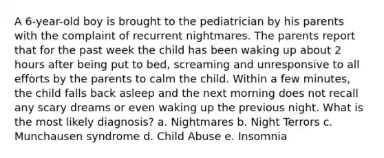 A 6-year-old boy is brought to the pediatrician by his parents with the complaint of recurrent nightmares. The parents report that for the past week the child has been waking up about 2 hours after being put to bed, screaming and unresponsive to all efforts by the parents to calm the child. Within a few minutes, the child falls back asleep and the next morning does not recall any scary dreams or even waking up the previous night. What is the most likely diagnosis? a. Nightmares b. Night Terrors c. Munchausen syndrome d. Child Abuse e. Insomnia