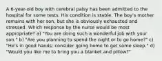 A 6-year-old boy with cerebral palsy has been admitted to the hospital for some tests. His condition is stable. The boy's mother remains with her son, but she is obviously exhausted and stressed. Which response by the nurse would be most appropriate? a) "You are doing such a wonderful job with your son." b) "Are you planning to spend the night or to go home?" c) "He's in good hands; consider going home to get some sleep." d) "Would you like me to bring you a blanket and pillow?"