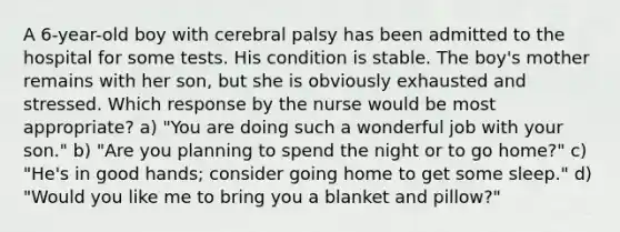 A 6-year-old boy with cerebral palsy has been admitted to the hospital for some tests. His condition is stable. The boy's mother remains with her son, but she is obviously exhausted and stressed. Which response by the nurse would be most appropriate? a) "You are doing such a wonderful job with your son." b) "Are you planning to spend the night or to go home?" c) "He's in good hands; consider going home to get some sleep." d) "Would you like me to bring you a blanket and pillow?"