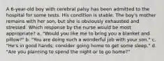 A 6-year-old boy with cerebral palsy has been admitted to the hospital for some tests. His condition is stable. The boy's mother remains with her son, but she is obviously exhausted and stressed. Which response by the nurse would be most appropriate? a. "Would you like me to bring you a blanket and pillow?" b. "You are doing such a wonderful job with your son." c. "He's in good hands; consider going home to get some sleep." d. "Are you planning to spend the night or to go home?"