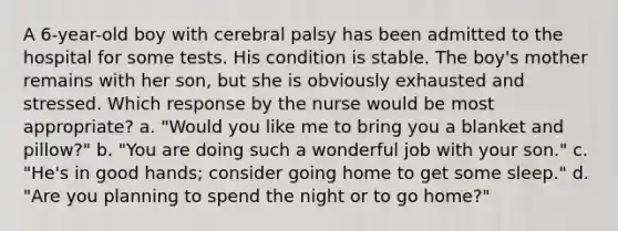 A 6-year-old boy with cerebral palsy has been admitted to the hospital for some tests. His condition is stable. The boy's mother remains with her son, but she is obviously exhausted and stressed. Which response by the nurse would be most appropriate? a. "Would you like me to bring you a blanket and pillow?" b. "You are doing such a wonderful job with your son." c. "He's in good hands; consider going home to get some sleep." d. "Are you planning to spend the night or to go home?"