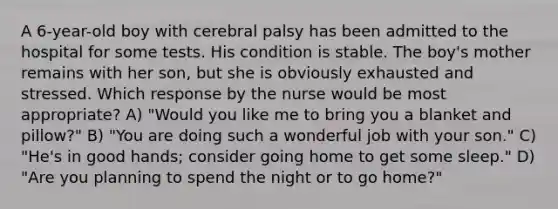 A 6-year-old boy with cerebral palsy has been admitted to the hospital for some tests. His condition is stable. The boy's mother remains with her son, but she is obviously exhausted and stressed. Which response by the nurse would be most appropriate? A) "Would you like me to bring you a blanket and pillow?" B) "You are doing such a wonderful job with your son." C) "He's in good hands; consider going home to get some sleep." D) "Are you planning to spend the night or to go home?"