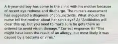 A 6-year-old boy has come to the clinic with his mother because of recent eye redness and discharge. The nurse's assessment has suggested a diagnosis of conjunctivitis. What should the nurse tell the mother about her son's eye? A) "Antibiotics will clear this up, but you need to make sure he gets them as ordered to avoid vision damage." Correct response: B) "This might have been the result of an allergy, but most likely it was caused by a bacteria or virus."