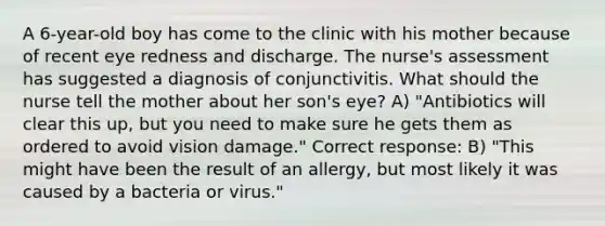 A 6-year-old boy has come to the clinic with his mother because of recent eye redness and discharge. The nurse's assessment has suggested a diagnosis of conjunctivitis. What should the nurse tell the mother about her son's eye? A) "Antibiotics will clear this up, but you need to make sure he gets them as ordered to avoid vision damage." Correct response: B) "This might have been the result of an allergy, but most likely it was caused by a bacteria or virus."