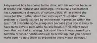 A 6-year-old boy has come to the clinic with his mother because of recent eye redness and discharge. The nurse's assessment has suggested a diagnosis of conjunctivitis. What should the nurse tell the mother about her son's eye? "In children, this problem is usually caused by an increase in pressure within the eye." "I'll prescribe some analgesics because your son is likely to have quite severe pain while his eye heals." "This might have been the result of an allergy, but most likely it was caused by a bacteria or virus." "Antibiotics will clear this up, but you need to make sure he gets them as ordered to avoid vision damage."