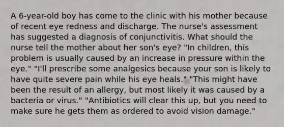 A 6-year-old boy has come to the clinic with his mother because of recent eye redness and discharge. The nurse's assessment has suggested a diagnosis of conjunctivitis. What should the nurse tell the mother about her son's eye? "In children, this problem is usually caused by an increase in pressure within the eye." "I'll prescribe some analgesics because your son is likely to have quite severe pain while his eye heals." "This might have been the result of an allergy, but most likely it was caused by a bacteria or virus." "Antibiotics will clear this up, but you need to make sure he gets them as ordered to avoid vision damage."