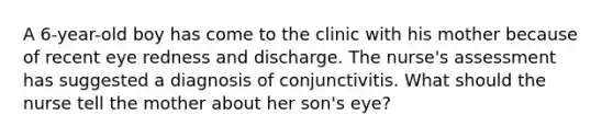 A 6-year-old boy has come to the clinic with his mother because of recent eye redness and discharge. The nurse's assessment has suggested a diagnosis of conjunctivitis. What should the nurse tell the mother about her son's eye?