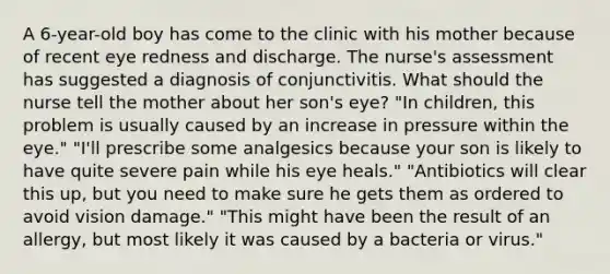 A 6-year-old boy has come to the clinic with his mother because of recent eye redness and discharge. The nurse's assessment has suggested a diagnosis of conjunctivitis. What should the nurse tell the mother about her son's eye? "In children, this problem is usually caused by an increase in pressure within the eye." "I'll prescribe some analgesics because your son is likely to have quite severe pain while his eye heals." "Antibiotics will clear this up, but you need to make sure he gets them as ordered to avoid vision damage." "This might have been the result of an allergy, but most likely it was caused by a bacteria or virus."