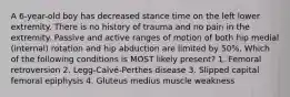 A 6-year-old boy has decreased stance time on the left lower extremity. There is no history of trauma and no pain in the extremity. Passive and active ranges of motion of both hip medial (internal) rotation and hip abduction are limited by 50%. Which of the following conditions is MOST likely present? 1. Femoral retroversion 2. Legg-Calvé-Perthes disease 3. Slipped capital femoral epiphysis 4. Gluteus medius muscle weakness