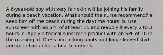 A 6-year-old boy with very fair skin will be joining his family during a beach vacation. What should the nurse recommend? a. Keep him off the beach during the daytime hours. b. Use sunscreen with an SPF of at least 15 and reapply it every 2 to 3 hours. c. Apply a topical sunscreen product with an SPF of 30 in the morning. d. Dress him in long pants and long-sleeved shirt and keep him under a beach umbrella.