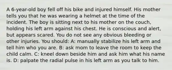 A 6-year-old boy fell off his bike and injured himself. His mother tells you that he was wearing a helmet at the time of the incident. The boy is sitting next to his mother on the couch, holding his left arm against his chest. He is conscious and alert, but appears scared. You do not see any obvious bleeding or other injuries. You should: A: manually stabilize his left arm and tell him who you are. B: ask mom to leave the room to keep the child calm. C: kneel down beside him and ask him what his name is. D: palpate the radial pulse in his left arm as you talk to him.