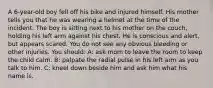 A 6-year-old boy fell off his bike and injured himself. His mother tells you that he was wearing a helmet at the time of the incident. The boy is sitting next to his mother on the couch, holding his left arm against his chest. He is conscious and alert, but appears scared. You do not see any obvious bleeding or other injuries. You should: A: ask mom to leave the room to keep the child calm. B: palpate the radial pulse in his left arm as you talk to him. C: kneel down beside him and ask him what his name is.