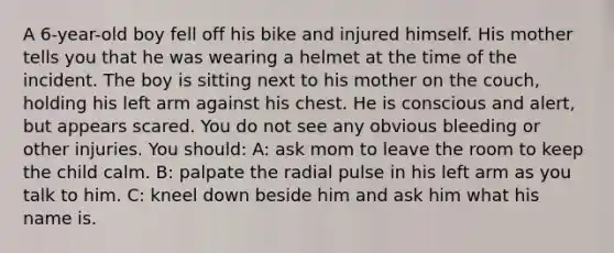 A 6-year-old boy fell off his bike and injured himself. His mother tells you that he was wearing a helmet at the time of the incident. The boy is sitting next to his mother on the couch, holding his left arm against his chest. He is conscious and alert, but appears scared. You do not see any obvious bleeding or other injuries. You should: A: ask mom to leave the room to keep the child calm. B: palpate the radial pulse in his left arm as you talk to him. C: kneel down beside him and ask him what his name is.