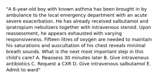 "A 6-year-old boy with known asthma has been brought in by ambulance to the local emergency department with an acute severe exacerbation. He has already received salbutamol and ipratropium nebulizers together with intravenous steroid. Upon reassessment, he appears exhausted with varying responsiveness. Fifteen litres of oxygen are needed to maintain his saturations and auscultation of his chest reveals minimal breath sounds. What is the next most important step in this child's care? A. Reassess 30 minutes later B. Give intravenous antibiotics C. Request a CXR D. Give intravenous salbutamol E. Admit to ward"