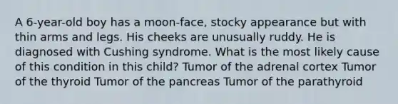 A 6-year-old boy has a moon-face, stocky appearance but with thin arms and legs. His cheeks are unusually ruddy. He is diagnosed with Cushing syndrome. What is the most likely cause of this condition in this child? Tumor of the adrenal cortex Tumor of the thyroid Tumor of the pancreas Tumor of the parathyroid