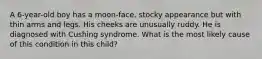 A 6-year-old boy has a moon-face, stocky appearance but with thin arms and legs. His cheeks are unusually ruddy. He is diagnosed with Cushing syndrome. What is the most likely cause of this condition in this child?