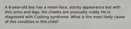 A 6-year-old boy has a moon-face, stocky appearance but with thin arms and legs. His cheeks are unusually ruddy. He is diagnosed with Cushing syndrome. What is the most likely cause of this condition in this child?