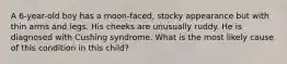 A 6-year-old boy has a moon-faced, stocky appearance but with thin arms and legs. His cheeks are unusually ruddy. He is diagnosed with Cushing syndrome. What is the most likely cause of this condition in this child?