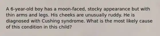 A 6-year-old boy has a moon-faced, stocky appearance but with thin arms and legs. His cheeks are unusually ruddy. He is diagnosed with Cushing syndrome. What is the most likely cause of this condition in this child?