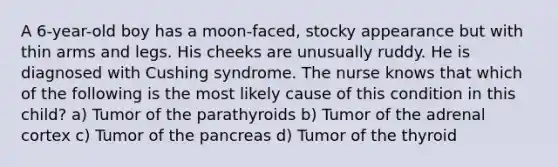 A 6-year-old boy has a moon-faced, stocky appearance but with thin arms and legs. His cheeks are unusually ruddy. He is diagnosed with Cushing syndrome. The nurse knows that which of the following is the most likely cause of this condition in this child? a) Tumor of the parathyroids b) Tumor of the adrenal cortex c) Tumor of the pancreas d) Tumor of the thyroid