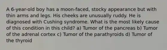 A 6-year-old boy has a moon-faced, stocky appearance but with thin arms and legs. His cheeks are unusually ruddy. He is diagnosed with Cushing syndrome. What is the most likely cause of this condition in this child? a) Tumor of the pancreas b) Tumor of the adrenal cortex c) Tumor of the parathyroids d) Tumor of the thyroid