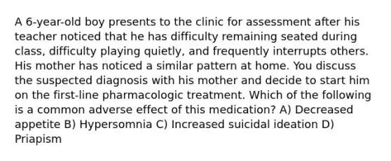 A 6-year-old boy presents to the clinic for assessment after his teacher noticed that he has difficulty remaining seated during class, difficulty playing quietly, and frequently interrupts others. His mother has noticed a similar pattern at home. You discuss the suspected diagnosis with his mother and decide to start him on the first-line pharmacologic treatment. Which of the following is a common adverse effect of this medication? A) Decreased appetite B) Hypersomnia C) Increased suicidal ideation D) Priapism