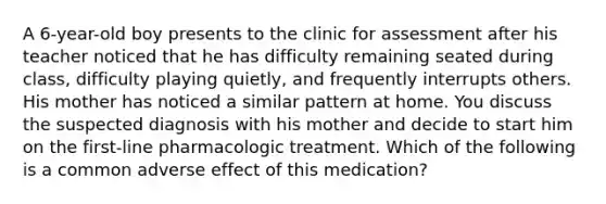 A 6-year-old boy presents to the clinic for assessment after his teacher noticed that he has difficulty remaining seated during class, difficulty playing quietly, and frequently interrupts others. His mother has noticed a similar pattern at home. You discuss the suspected diagnosis with his mother and decide to start him on the first-line pharmacologic treatment. Which of the following is a common adverse effect of this medication?