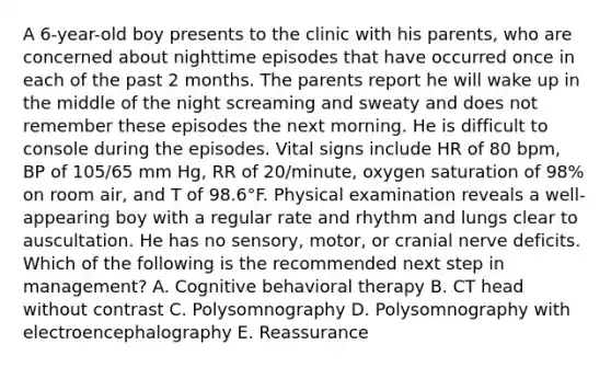 A 6-year-old boy presents to the clinic with his parents, who are concerned about nighttime episodes that have occurred once in each of the past 2 months. The parents report he will wake up in the middle of the night screaming and sweaty and does not remember these episodes the next morning. He is difficult to console during the episodes. Vital signs include HR of 80 bpm, BP of 105/65 mm Hg, RR of 20/minute, oxygen saturation of 98% on room air, and T of 98.6°F. Physical examination reveals a well-appearing boy with a regular rate and rhythm and lungs clear to auscultation. He has no sensory, motor, or cranial nerve deficits. Which of the following is the recommended next step in management? A. Cognitive behavioral therapy B. CT head without contrast C. Polysomnography D. Polysomnography with electroencephalography E. Reassurance