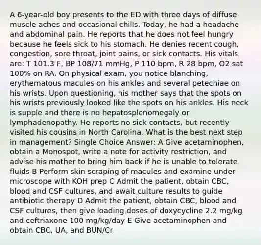 A 6-year-old boy presents to the ED with three days of diffuse muscle aches and occasional chills. Today, he had a headache and abdominal pain. He reports that he does not feel hungry because he feels sick to his stomach. He denies recent cough, congestion, sore throat, joint pains, or sick contacts. His vitals are: T 101.3 F, BP 108/71 mmHg, P 110 bpm, R 28 bpm, O2 sat 100% on RA. On physical exam, you notice blanching, erythematous macules on his ankles and several petechiae on his wrists. Upon questioning, his mother says that the spots on his wrists previously looked like the spots on his ankles. His neck is supple and there is no hepatosplenomegaly or lymphadenopathy. He reports no sick contacts, but recently visited his cousins in North Carolina. What is the best next step in management? Single Choice Answer: A Give acetaminophen, obtain a Monospot, write a note for activity restriction, and advise his mother to bring him back if he is unable to tolerate fluids B Perform skin scraping of macules and examine under microscope with KOH prep C Admit the patient, obtain CBC, blood and CSF cultures, and await culture results to guide antibiotic therapy D Admit the patient, obtain CBC, blood and CSF cultures, then give loading doses of doxycycline 2.2 mg/kg and ceftriaxone 100 mg/kg/day E Give acetaminophen and obtain CBC, UA, and BUN/Cr