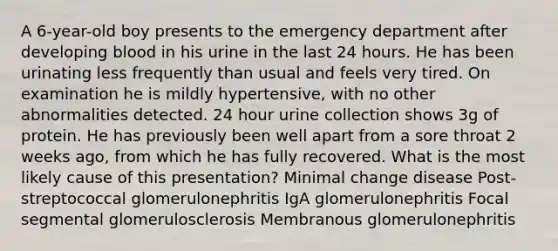 A 6-year-old boy presents to the emergency department after developing blood in his urine in the last 24 hours. He has been urinating less frequently than usual and feels very tired. On examination he is mildly hypertensive, with no other abnormalities detected. 24 hour urine collection shows 3g of protein. He has previously been well apart from a sore throat 2 weeks ago, from which he has fully recovered. What is the most likely cause of this presentation? Minimal change disease Post-streptococcal glomerulonephritis IgA glomerulonephritis Focal segmental glomerulosclerosis Membranous glomerulonephritis