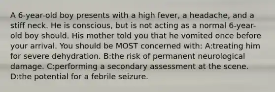 A 6-year-old boy presents with a high fever, a headache, and a stiff neck. He is conscious, but is not acting as a normal 6-year-old boy should. His mother told you that he vomited once before your arrival. You should be MOST concerned with: A:treating him for severe dehydration. B:the risk of permanent neurological damage. C:performing a secondary assessment at the scene. D:the potential for a febrile seizure.