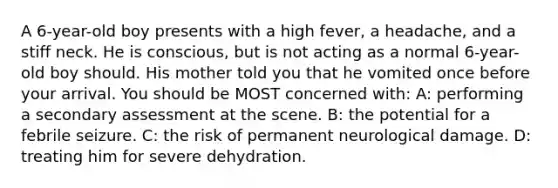 A 6-year-old boy presents with a high fever, a headache, and a stiff neck. He is conscious, but is not acting as a normal 6-year-old boy should. His mother told you that he vomited once before your arrival. You should be MOST concerned with: A: performing a secondary assessment at the scene. B: the potential for a febrile seizure. C: the risk of permanent neurological damage. D: treating him for severe dehydration.