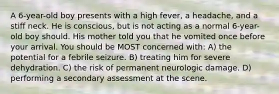 A 6-year-old boy presents with a high fever, a headache, and a stiff neck. He is conscious, but is not acting as a normal 6-year-old boy should. His mother told you that he vomited once before your arrival. You should be MOST concerned with: A) the potential for a febrile seizure. B) treating him for severe dehydration. C) the risk of permanent neurologic damage. D) performing a secondary assessment at the scene.