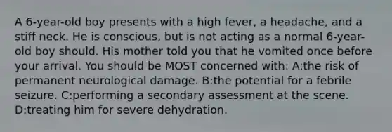 A 6-year-old boy presents with a high fever, a headache, and a stiff neck. He is conscious, but is not acting as a normal 6-year-old boy should. His mother told you that he vomited once before your arrival. You should be MOST concerned with: A:the risk of permanent neurological damage. B:the potential for a febrile seizure. C:performing a secondary assessment at the scene. D:treating him for severe dehydration.