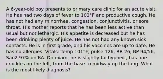 A 6-year-old boy presents to primary care clinic for an acute visit. He has had two days of fever to 102°F and productive cough. He has not had any rhinorrhea, congestion, conjunctivitis, or sore throat. His mother reports that he has been less active than usual but not lethargic. His appetite is decreased but he has been drinking plenty of juice. He has not had any known sick contacts. He is in first grade, and his vaccines are up to date. He has no allergies. Vitals: Temp 101°F, pulse 126, RR 26, BP 94/56, Sao2 97% on RA. On exam, he is slightly tachypneic, has fine crackles on the left, from the base to midway up the lung. What is the most likely diagnosis?