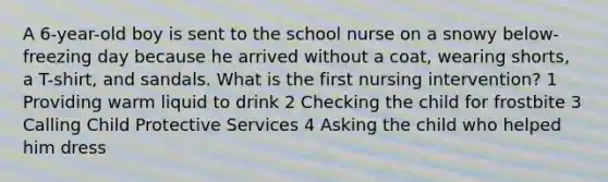 A 6-year-old boy is sent to the school nurse on a snowy below-freezing day because he arrived without a coat, wearing shorts, a T-shirt, and sandals. What is the first nursing intervention? 1 Providing warm liquid to drink 2 Checking the child for frostbite 3 Calling Child Protective Services 4 Asking the child who helped him dress