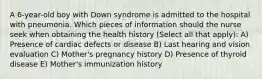 A 6-year-old boy with Down syndrome is admitted to the hospital with pneumonia. Which pieces of information should the nurse seek when obtaining the health history (Select all that apply): A) Presence of cardiac defects or disease B) Last hearing and vision evaluation C) Mother's pregnancy history D) Presence of thyroid disease E) Mother's immunization history