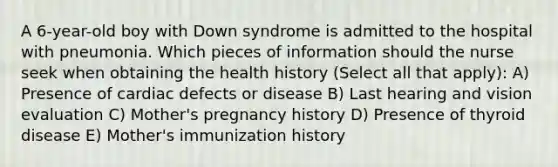 A 6-year-old boy with Down syndrome is admitted to the hospital with pneumonia. Which pieces of information should the nurse seek when obtaining the health history (Select all that apply): A) Presence of cardiac defects or disease B) Last hearing and vision evaluation C) Mother's pregnancy history D) Presence of thyroid disease E) Mother's immunization history