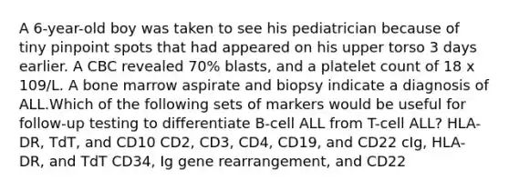 A 6-year-old boy was taken to see his pediatrician because of tiny pinpoint spots that had appeared on his upper torso 3 days earlier. A CBC revealed 70% blasts, and a platelet count of 18 x 109/L. A bone marrow aspirate and biopsy indicate a diagnosis of ALL.Which of the following sets of markers would be useful for follow-up testing to differentiate B-cell ALL from T-cell ALL? HLA-DR, TdT, and CD10 CD2, CD3, CD4, CD19, and CD22 cIg, HLA-DR, and TdT CD34, Ig gene rearrangement, and CD22